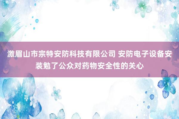 激眉山市宗特安防科技有限公司 安防电子设备安装勉了公众对药物安全性的关心