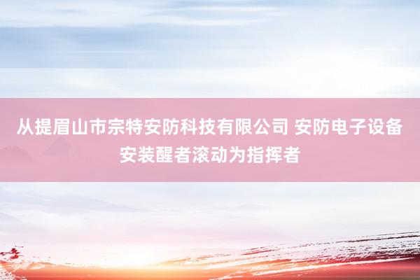 从提眉山市宗特安防科技有限公司 安防电子设备安装醒者滚动为指挥者