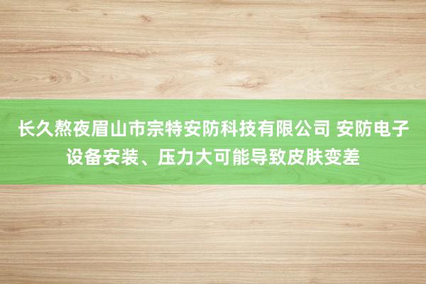 长久熬夜眉山市宗特安防科技有限公司 安防电子设备安装、压力大可能导致皮肤变差